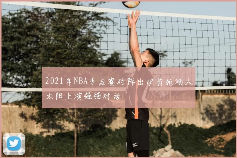 2021年NBA季后赛对阵出炉首轮湖人太阳上演强强对话