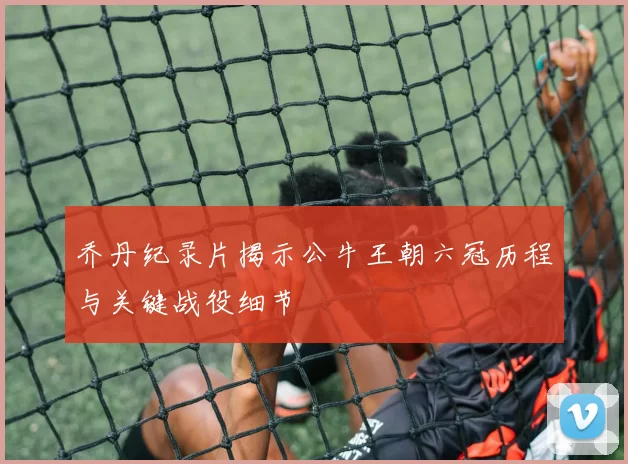 乔丹纪录片揭示公牛王朝六冠历程与关键战役细节