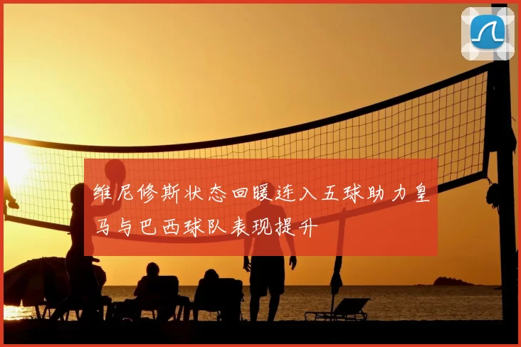 维尼修斯状态回暖连入五球助力皇马与巴西球队表现提升