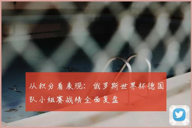 从积分看表现：俄罗斯世界杯德国队小组赛战绩全面复盘