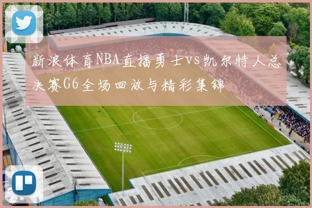 新浪体育NBA直播勇士vs凯尔特人总决赛G6全场回放与精彩集锦