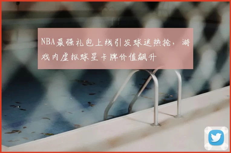 NBA最强礼包上线引发球迷热抢，游戏内虚拟球星卡牌价值飙升