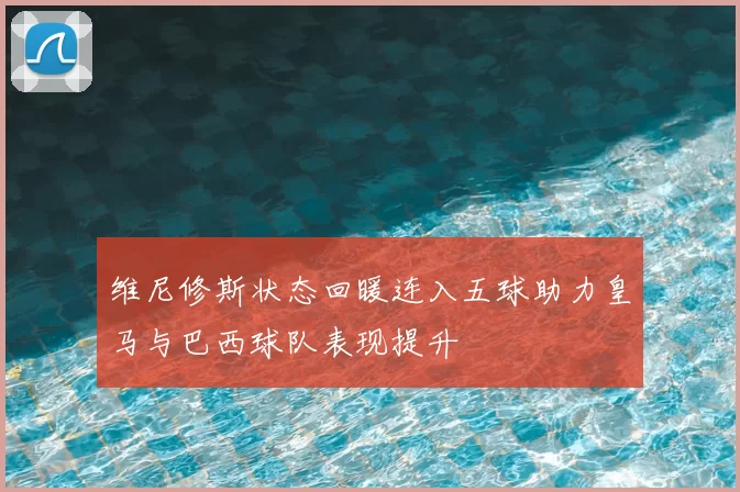 维尼修斯状态回暖连入五球助力皇马与巴西球队表现提升