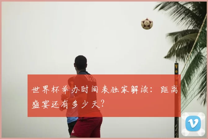 世界杯举办时间表独家解读：距离盛宴还有多少天？