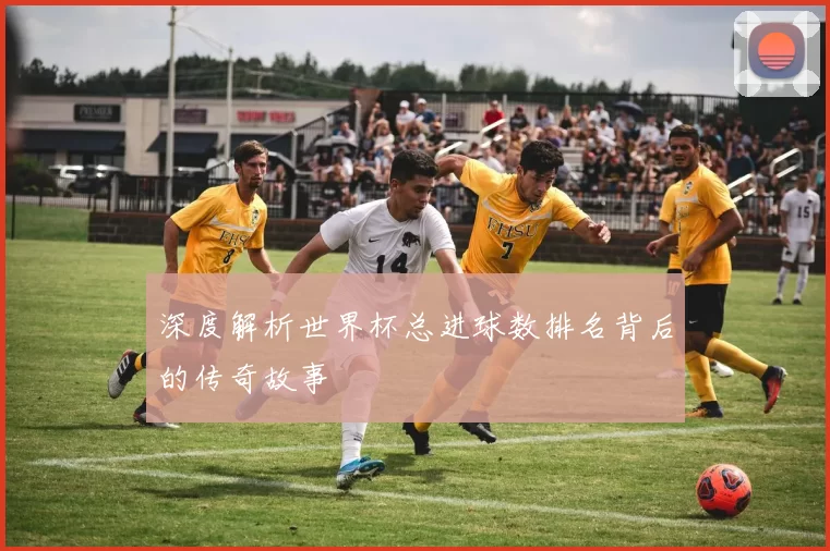 深度解析世界杯总进球数排名背后的传奇故事