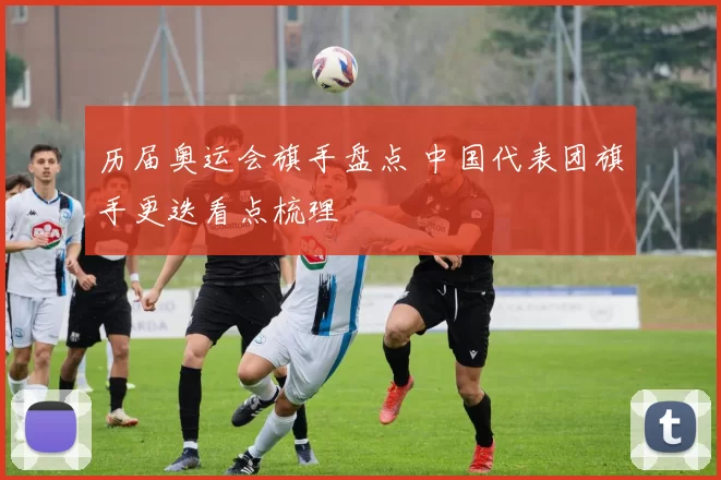历届奥运会旗手盘点 中国代表团旗手更迭看点梳理