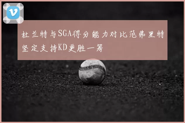 杜兰特与SGA得分能力对比范弗里特坚定支持KD更胜一筹