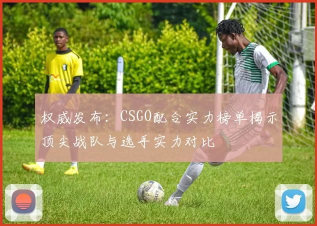 权威发布：CSGO配合实力榜单揭示顶尖战队与选手实力对比