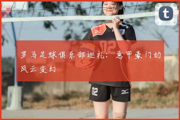 罗马足球俱乐部巡礼：意甲豪门的风云变幻