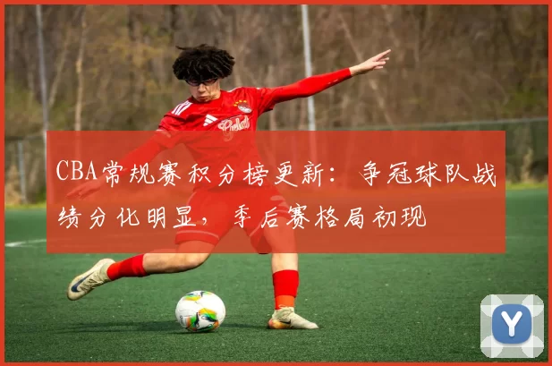 CBA常规赛积分榜更新：争冠球队战绩分化明显，季后赛格局初现