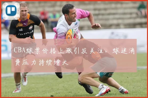 CBA球票价格上涨引发关注，球迷消费压力持续增大