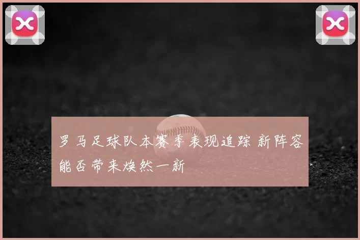 罗马足球队本赛季表现追踪 新阵容能否带来焕然一新