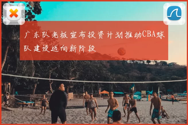 广东队老板宣布投资计划推动CBA球队建设迈向新阶段