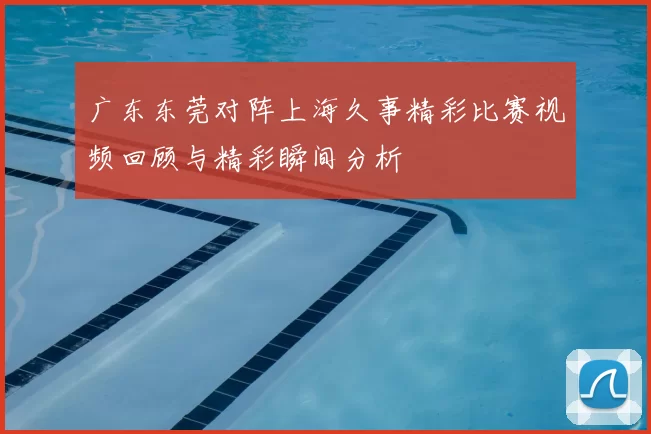 广东东莞对阵上海久事精彩比赛视频回顾与精彩瞬间分析
