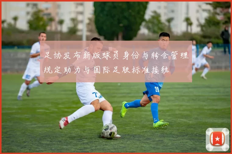 足协发布新版球员身份与转会管理规定助力与国际足联标准接轨