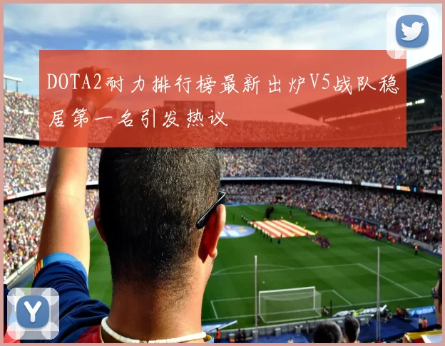 DOTA2耐力排行榜最新出炉V5战队稳居第一名引发热议