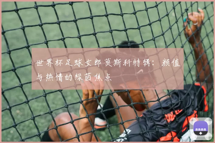 世界杯足球女郎莫斯科特辑：颜值与热情的绿茵焦点