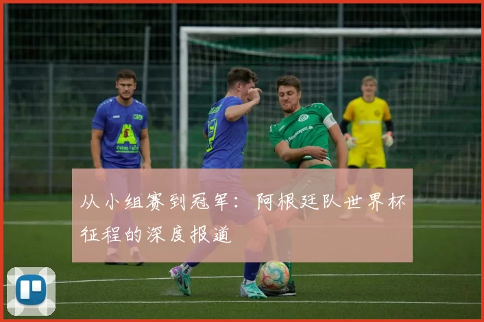 从小组赛到冠军:阿根廷队世界杯征程的深度报道