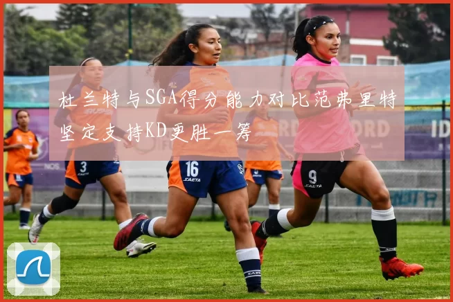 杜兰特与SGA得分能力对比范弗里特坚定支持KD更胜一筹