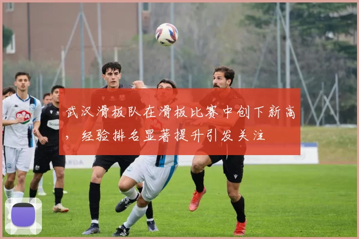 武汉滑板队在滑板比赛中创下新高，经验排名显著提升引发关注