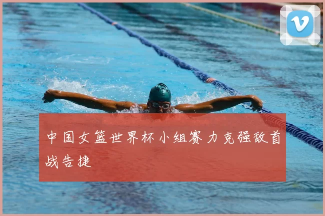 中国女篮世界杯小组赛力克强敌首战告捷