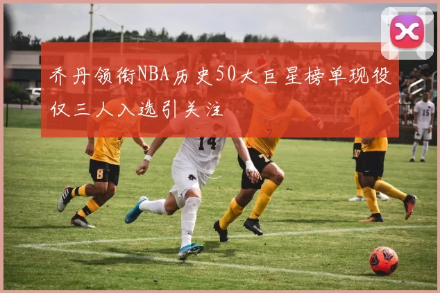 乔丹领衔NBA历史50大巨星榜单现役仅三人入选引关注