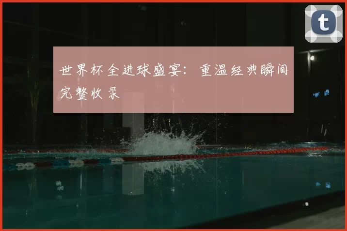 世界杯全进球盛宴：重温经典瞬间完整收录